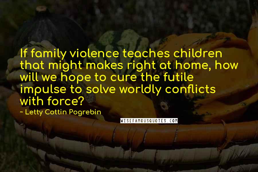 Letty Cottin Pogrebin Quotes: If family violence teaches children that might makes right at home, how will we hope to cure the futile impulse to solve worldly conflicts with force?