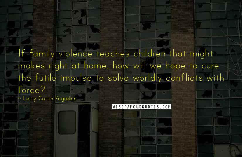 Letty Cottin Pogrebin Quotes: If family violence teaches children that might makes right at home, how will we hope to cure the futile impulse to solve worldly conflicts with force?