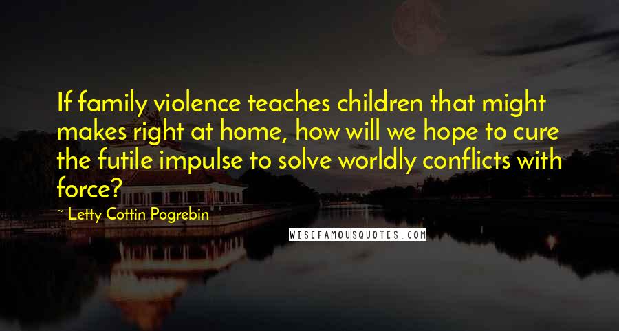 Letty Cottin Pogrebin Quotes: If family violence teaches children that might makes right at home, how will we hope to cure the futile impulse to solve worldly conflicts with force?