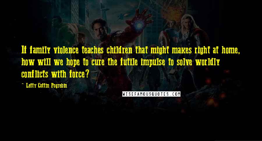 Letty Cottin Pogrebin Quotes: If family violence teaches children that might makes right at home, how will we hope to cure the futile impulse to solve worldly conflicts with force?