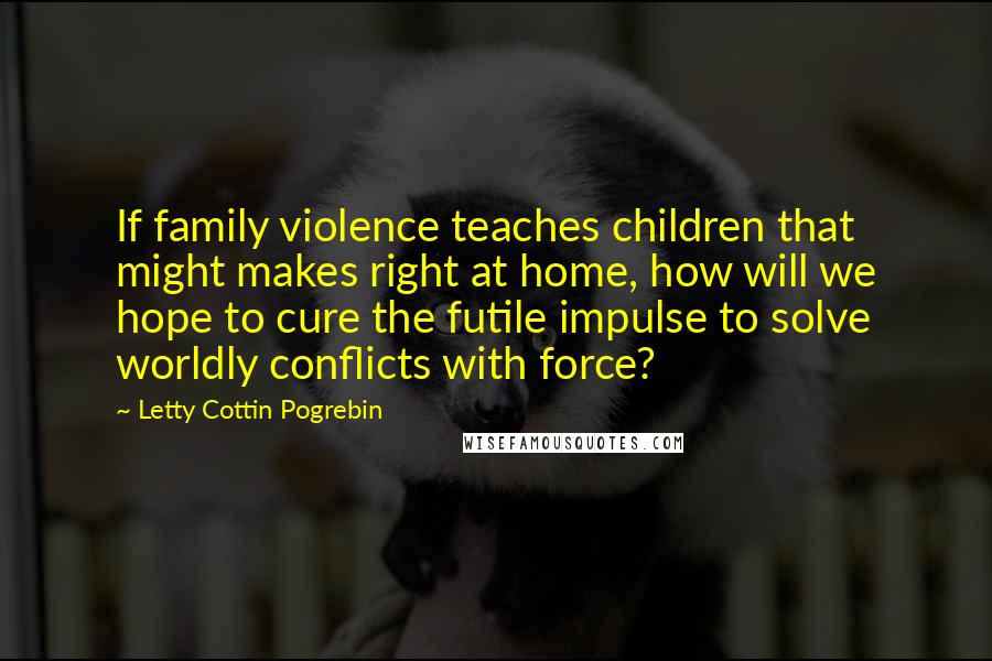 Letty Cottin Pogrebin Quotes: If family violence teaches children that might makes right at home, how will we hope to cure the futile impulse to solve worldly conflicts with force?