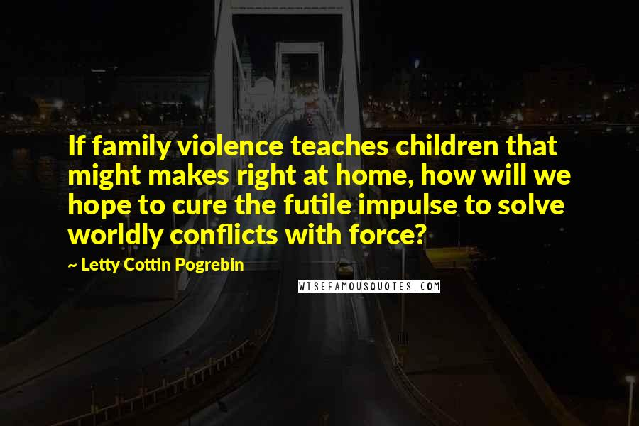 Letty Cottin Pogrebin Quotes: If family violence teaches children that might makes right at home, how will we hope to cure the futile impulse to solve worldly conflicts with force?