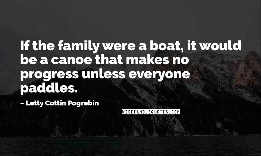 Letty Cottin Pogrebin Quotes: If the family were a boat, it would be a canoe that makes no progress unless everyone paddles.