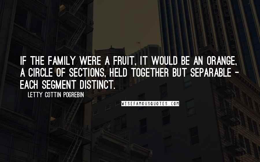 Letty Cottin Pogrebin Quotes: If the family were a fruit, it would be an orange, a circle of sections, held together but separable - each segment distinct.