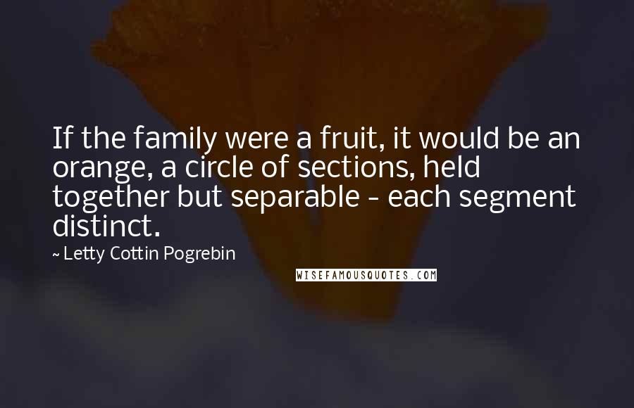 Letty Cottin Pogrebin Quotes: If the family were a fruit, it would be an orange, a circle of sections, held together but separable - each segment distinct.