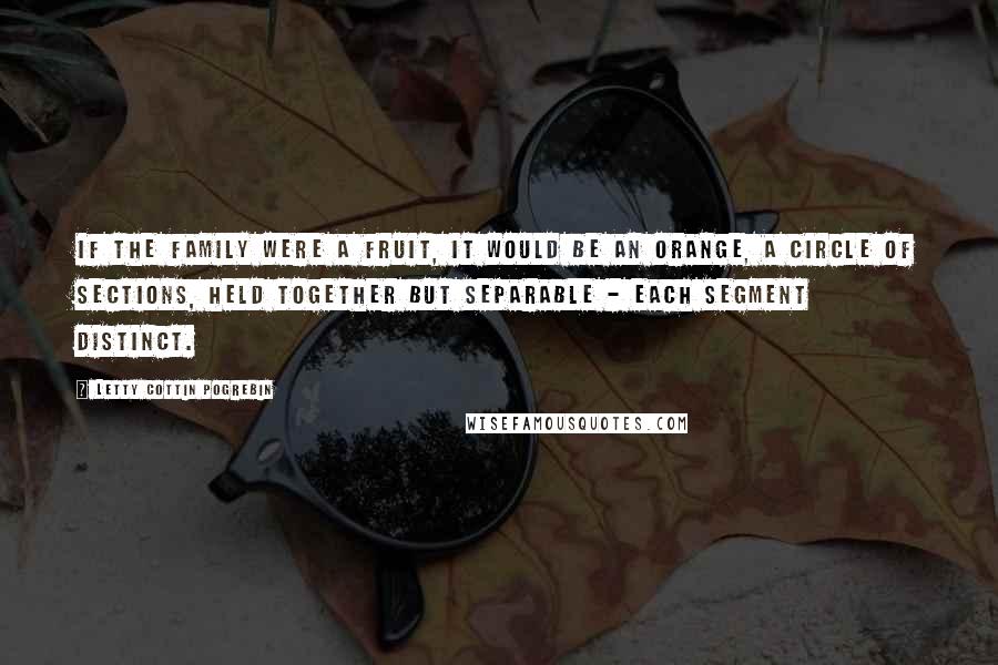 Letty Cottin Pogrebin Quotes: If the family were a fruit, it would be an orange, a circle of sections, held together but separable - each segment distinct.