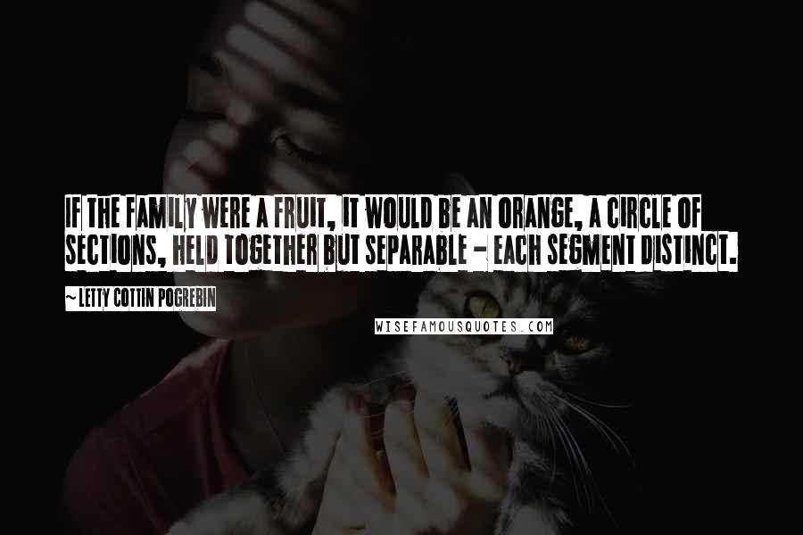 Letty Cottin Pogrebin Quotes: If the family were a fruit, it would be an orange, a circle of sections, held together but separable - each segment distinct.