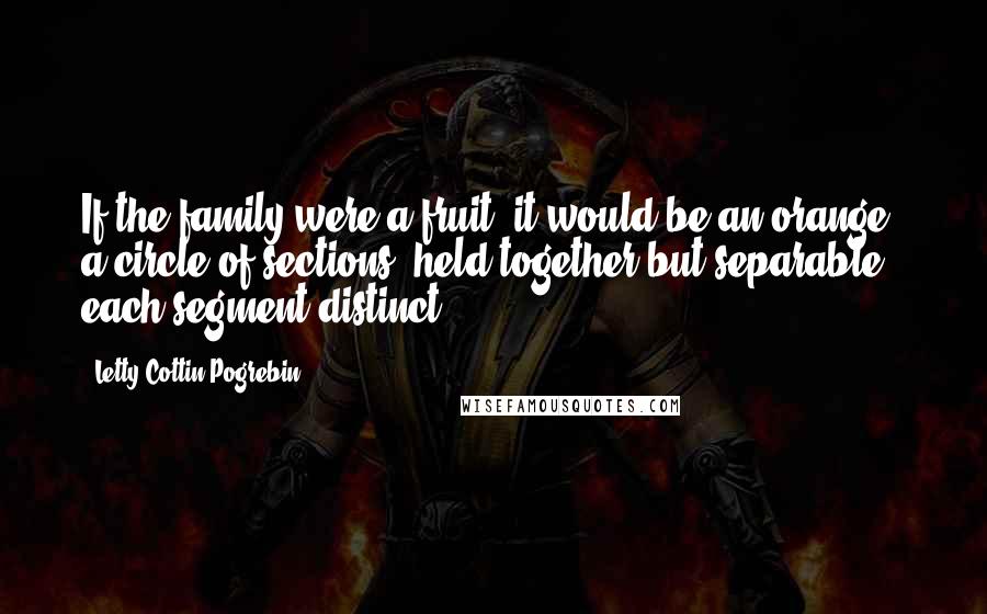 Letty Cottin Pogrebin Quotes: If the family were a fruit, it would be an orange, a circle of sections, held together but separable - each segment distinct.