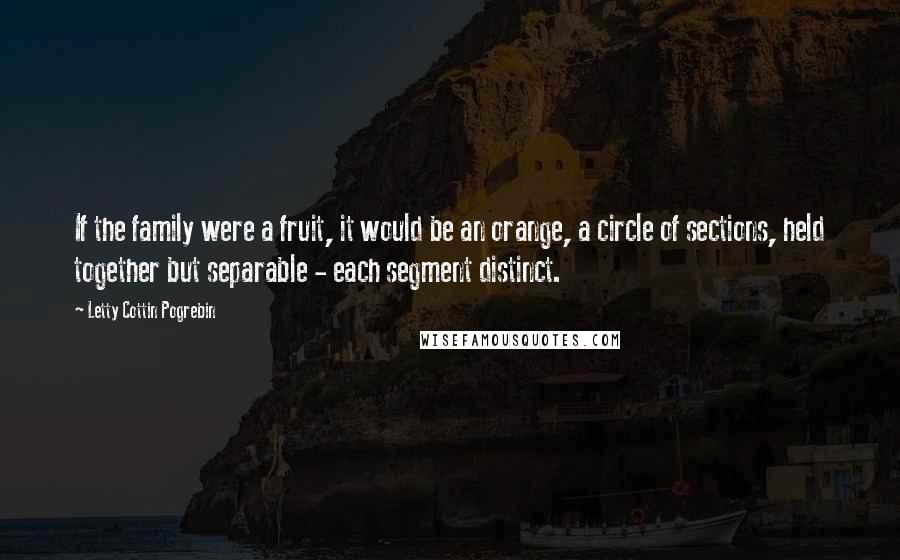 Letty Cottin Pogrebin Quotes: If the family were a fruit, it would be an orange, a circle of sections, held together but separable - each segment distinct.