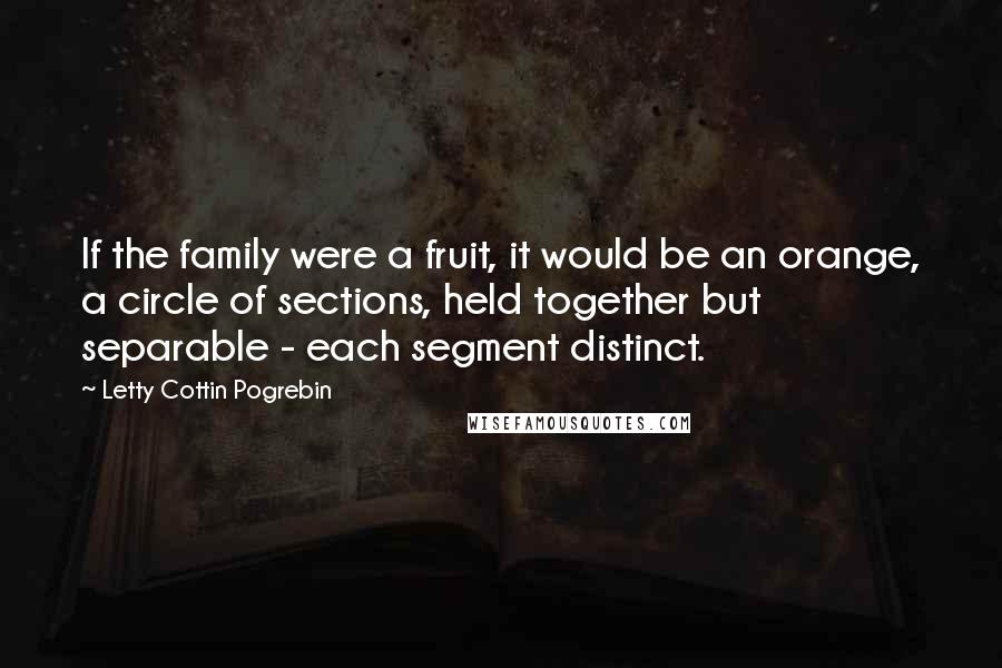 Letty Cottin Pogrebin Quotes: If the family were a fruit, it would be an orange, a circle of sections, held together but separable - each segment distinct.