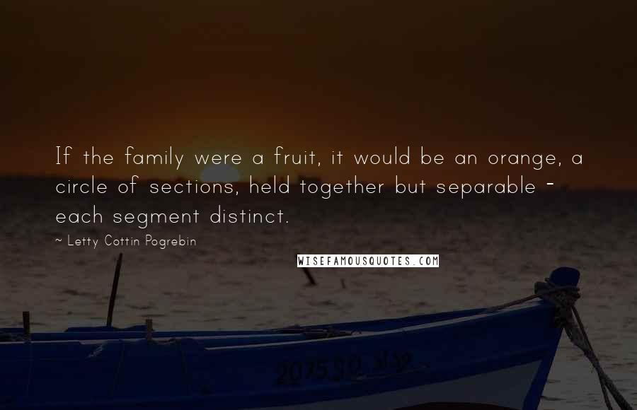 Letty Cottin Pogrebin Quotes: If the family were a fruit, it would be an orange, a circle of sections, held together but separable - each segment distinct.