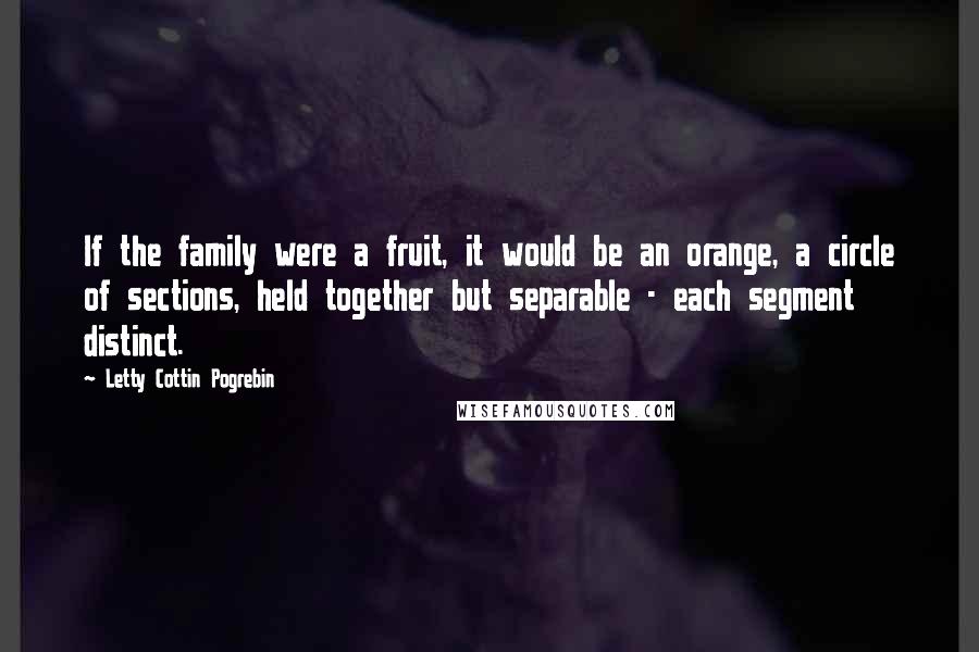 Letty Cottin Pogrebin Quotes: If the family were a fruit, it would be an orange, a circle of sections, held together but separable - each segment distinct.