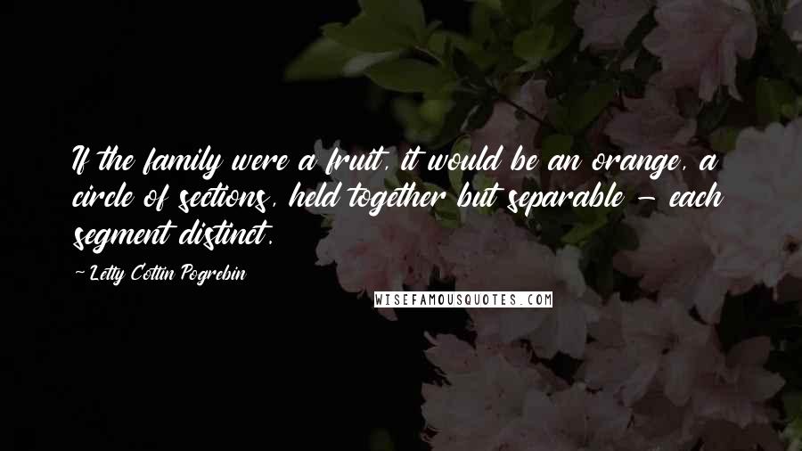 Letty Cottin Pogrebin Quotes: If the family were a fruit, it would be an orange, a circle of sections, held together but separable - each segment distinct.