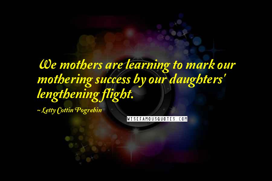 Letty Cottin Pogrebin Quotes: We mothers are learning to mark our mothering success by our daughters' lengthening flight.