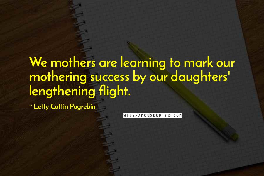 Letty Cottin Pogrebin Quotes: We mothers are learning to mark our mothering success by our daughters' lengthening flight.