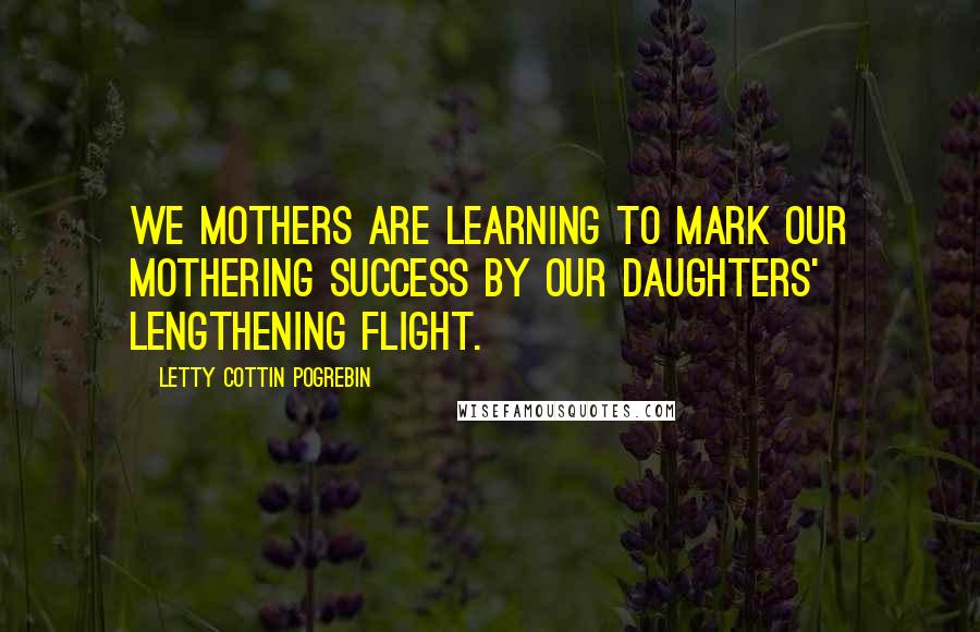 Letty Cottin Pogrebin Quotes: We mothers are learning to mark our mothering success by our daughters' lengthening flight.