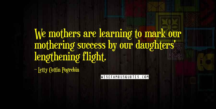 Letty Cottin Pogrebin Quotes: We mothers are learning to mark our mothering success by our daughters' lengthening flight.