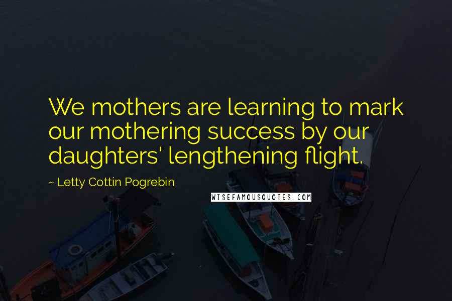 Letty Cottin Pogrebin Quotes: We mothers are learning to mark our mothering success by our daughters' lengthening flight.