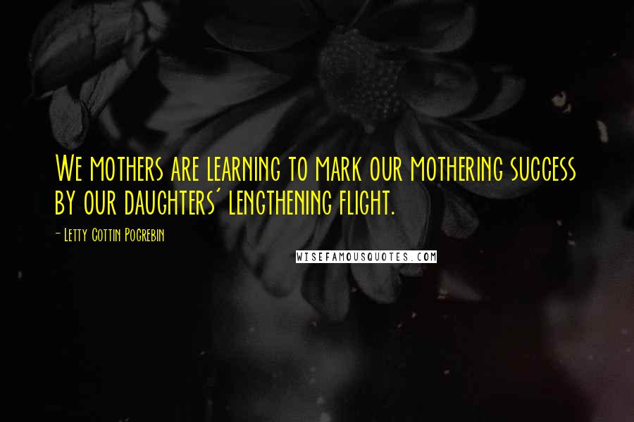 Letty Cottin Pogrebin Quotes: We mothers are learning to mark our mothering success by our daughters' lengthening flight.