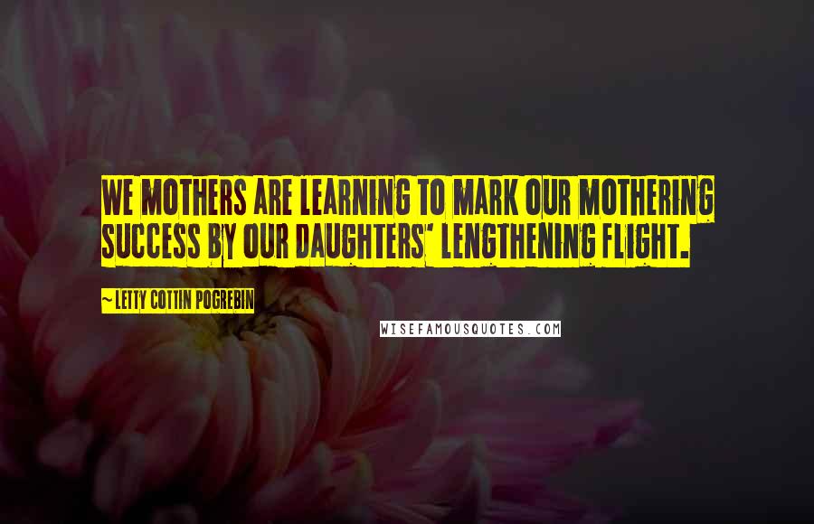 Letty Cottin Pogrebin Quotes: We mothers are learning to mark our mothering success by our daughters' lengthening flight.