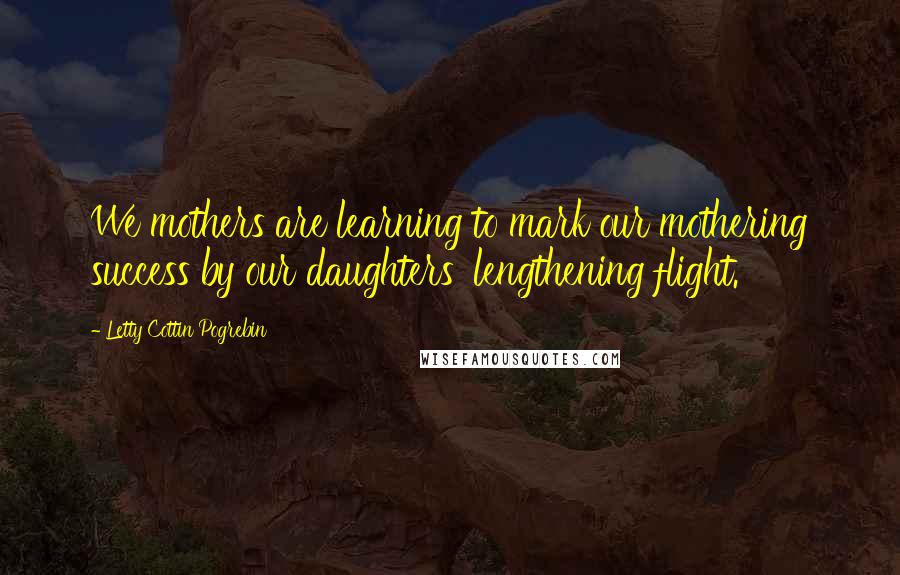 Letty Cottin Pogrebin Quotes: We mothers are learning to mark our mothering success by our daughters' lengthening flight.