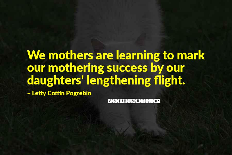 Letty Cottin Pogrebin Quotes: We mothers are learning to mark our mothering success by our daughters' lengthening flight.