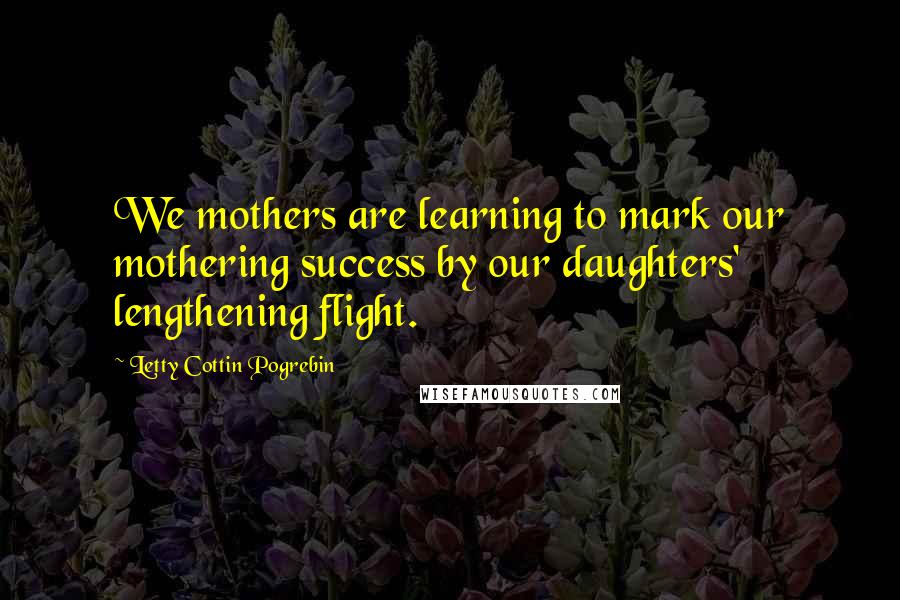 Letty Cottin Pogrebin Quotes: We mothers are learning to mark our mothering success by our daughters' lengthening flight.