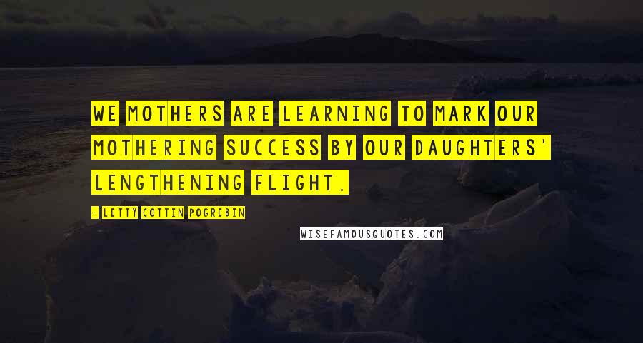 Letty Cottin Pogrebin Quotes: We mothers are learning to mark our mothering success by our daughters' lengthening flight.