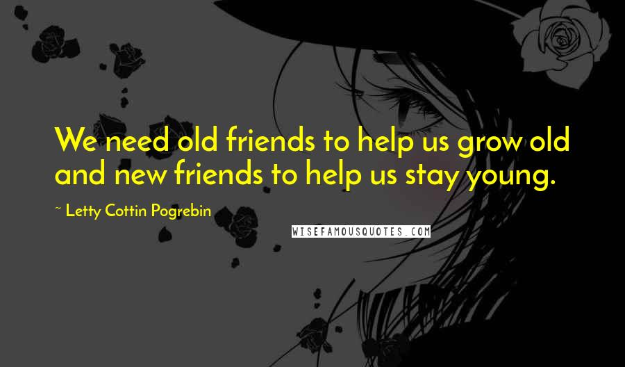 Letty Cottin Pogrebin Quotes: We need old friends to help us grow old and new friends to help us stay young.