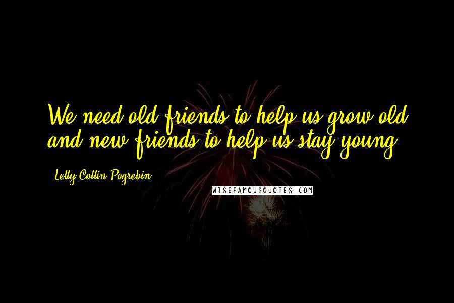 Letty Cottin Pogrebin Quotes: We need old friends to help us grow old and new friends to help us stay young.