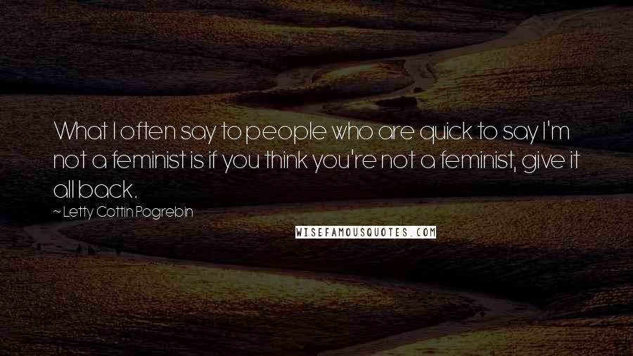 Letty Cottin Pogrebin Quotes: What I often say to people who are quick to say I'm not a feminist is if you think you're not a feminist, give it all back.