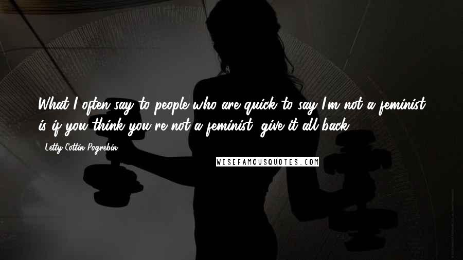 Letty Cottin Pogrebin Quotes: What I often say to people who are quick to say I'm not a feminist is if you think you're not a feminist, give it all back.