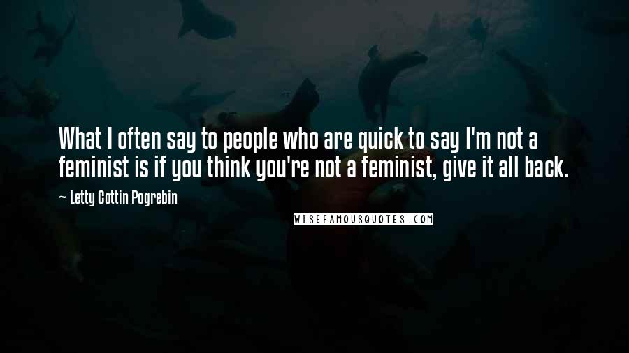 Letty Cottin Pogrebin Quotes: What I often say to people who are quick to say I'm not a feminist is if you think you're not a feminist, give it all back.