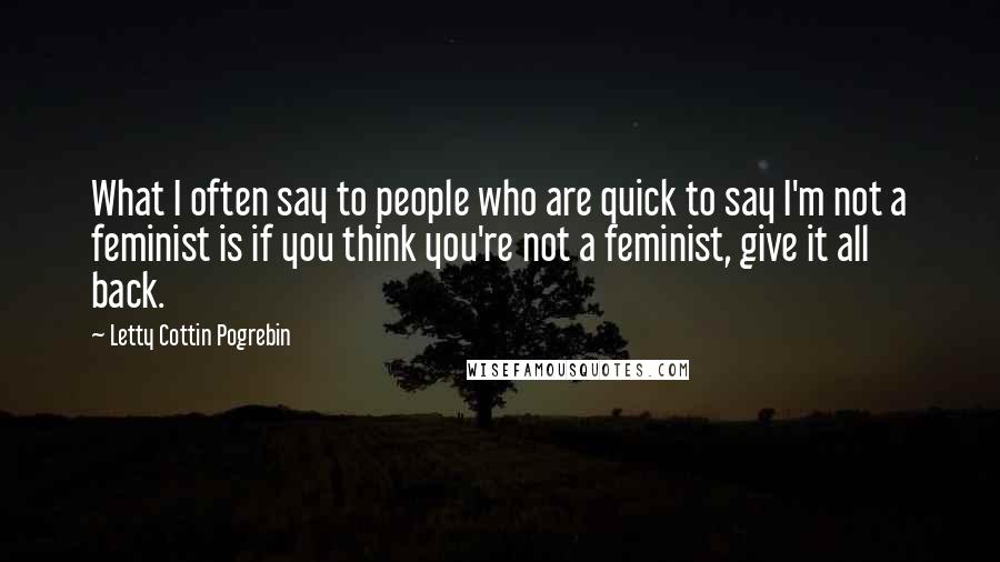 Letty Cottin Pogrebin Quotes: What I often say to people who are quick to say I'm not a feminist is if you think you're not a feminist, give it all back.