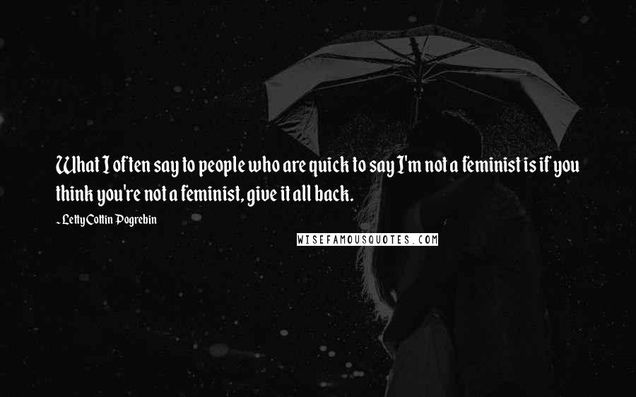Letty Cottin Pogrebin Quotes: What I often say to people who are quick to say I'm not a feminist is if you think you're not a feminist, give it all back.