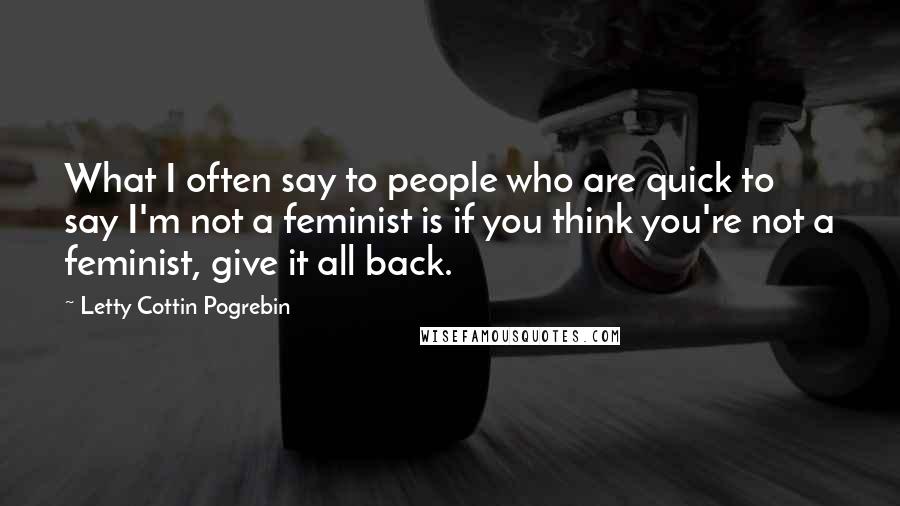 Letty Cottin Pogrebin Quotes: What I often say to people who are quick to say I'm not a feminist is if you think you're not a feminist, give it all back.