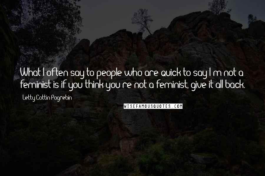 Letty Cottin Pogrebin Quotes: What I often say to people who are quick to say I'm not a feminist is if you think you're not a feminist, give it all back.