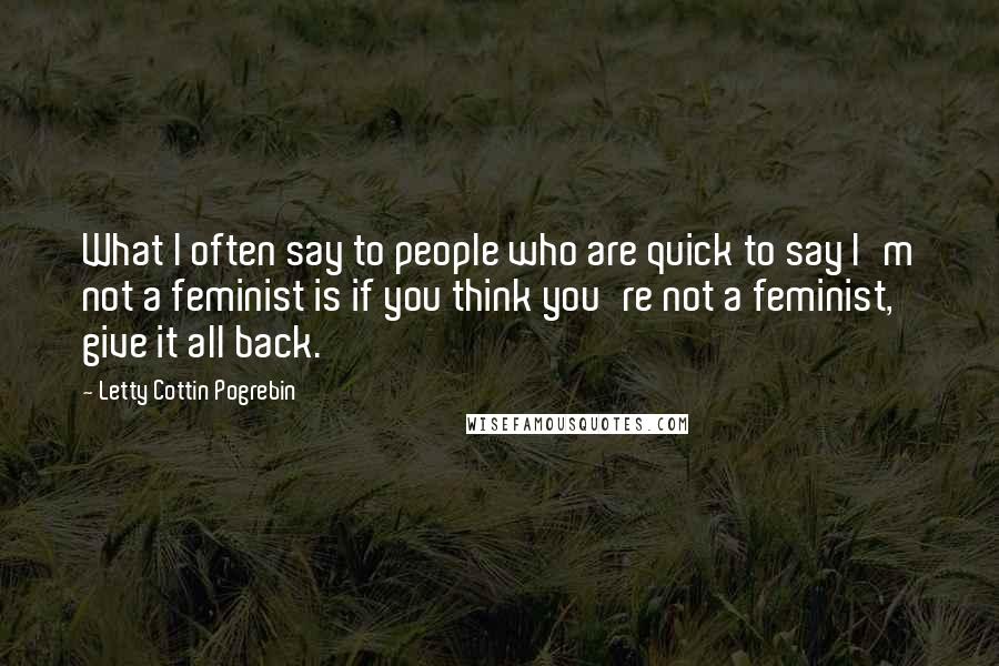 Letty Cottin Pogrebin Quotes: What I often say to people who are quick to say I'm not a feminist is if you think you're not a feminist, give it all back.