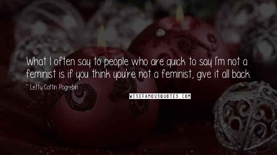 Letty Cottin Pogrebin Quotes: What I often say to people who are quick to say I'm not a feminist is if you think you're not a feminist, give it all back.