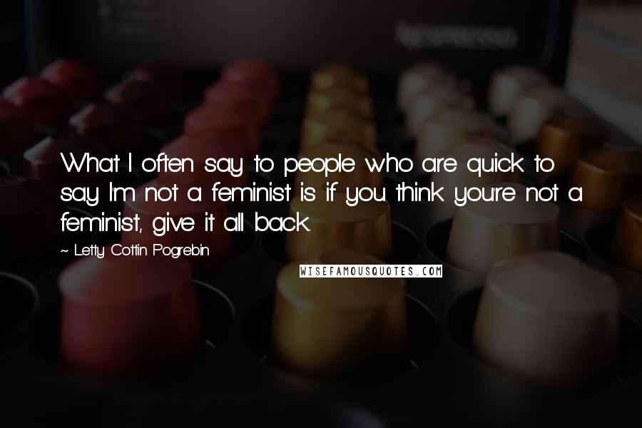 Letty Cottin Pogrebin Quotes: What I often say to people who are quick to say I'm not a feminist is if you think you're not a feminist, give it all back.