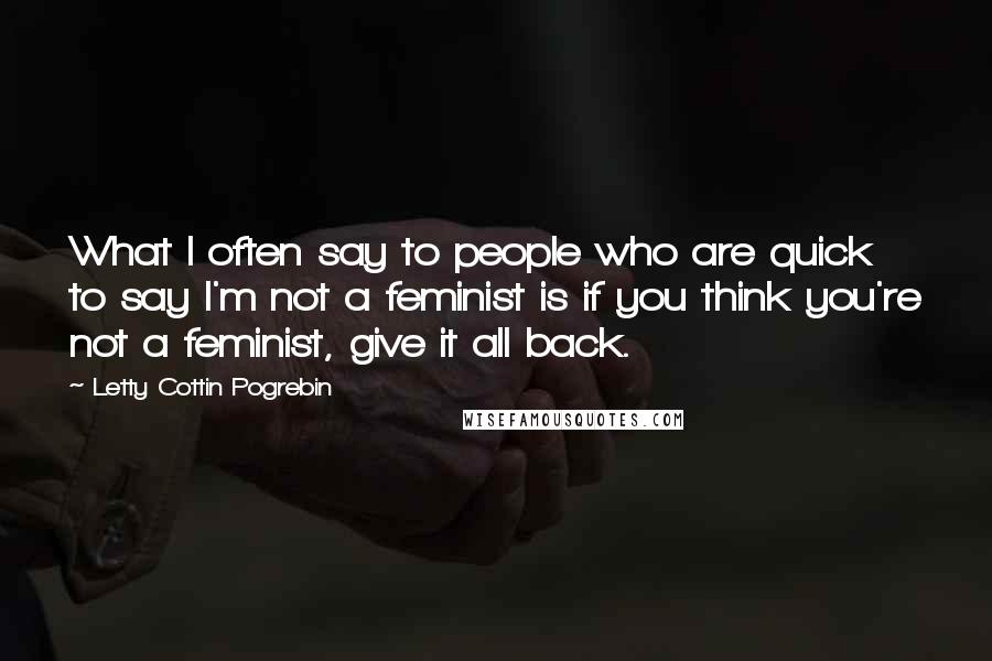 Letty Cottin Pogrebin Quotes: What I often say to people who are quick to say I'm not a feminist is if you think you're not a feminist, give it all back.