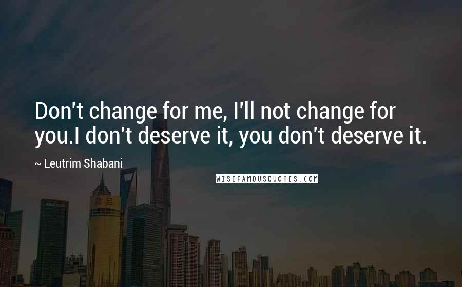 Leutrim Shabani Quotes: Don't change for me, I'll not change for you.I don't deserve it, you don't deserve it.