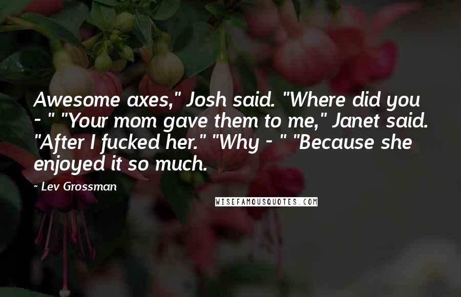 Lev Grossman Quotes: Awesome axes," Josh said. "Where did you - " "Your mom gave them to me," Janet said. "After I fucked her." "Why - " "Because she enjoyed it so much.