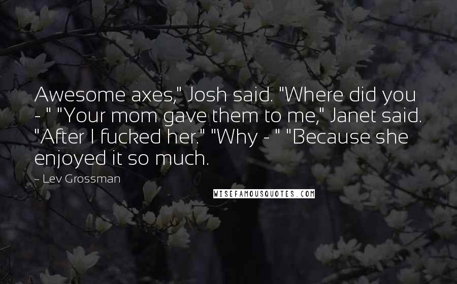 Lev Grossman Quotes: Awesome axes," Josh said. "Where did you - " "Your mom gave them to me," Janet said. "After I fucked her." "Why - " "Because she enjoyed it so much.