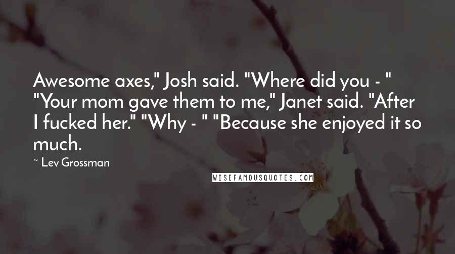 Lev Grossman Quotes: Awesome axes," Josh said. "Where did you - " "Your mom gave them to me," Janet said. "After I fucked her." "Why - " "Because she enjoyed it so much.