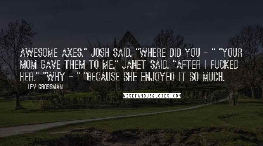 Lev Grossman Quotes: Awesome axes," Josh said. "Where did you - " "Your mom gave them to me," Janet said. "After I fucked her." "Why - " "Because she enjoyed it so much.