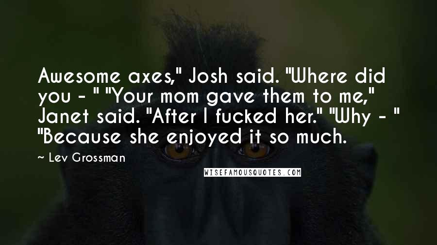 Lev Grossman Quotes: Awesome axes," Josh said. "Where did you - " "Your mom gave them to me," Janet said. "After I fucked her." "Why - " "Because she enjoyed it so much.