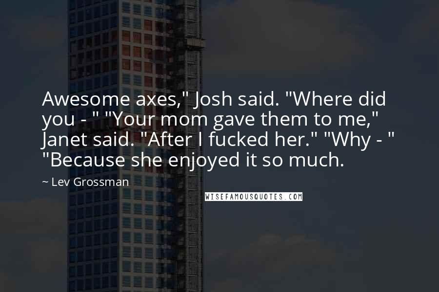 Lev Grossman Quotes: Awesome axes," Josh said. "Where did you - " "Your mom gave them to me," Janet said. "After I fucked her." "Why - " "Because she enjoyed it so much.
