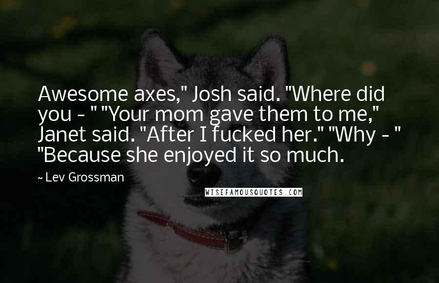 Lev Grossman Quotes: Awesome axes," Josh said. "Where did you - " "Your mom gave them to me," Janet said. "After I fucked her." "Why - " "Because she enjoyed it so much.