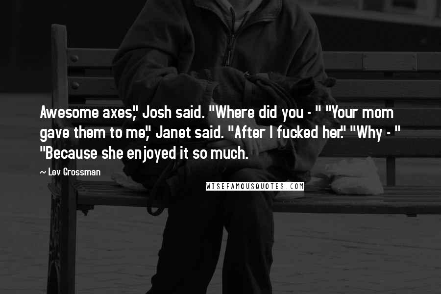 Lev Grossman Quotes: Awesome axes," Josh said. "Where did you - " "Your mom gave them to me," Janet said. "After I fucked her." "Why - " "Because she enjoyed it so much.